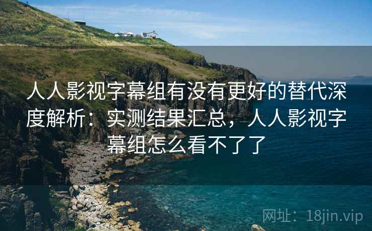人人影视字幕组有没有更好的替代深度解析：实测结果汇总，人人影视字幕组怎么看不了了