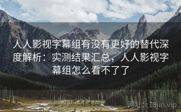 人人影视字幕组有没有更好的替代深度解析：实测结果汇总，人人影视字幕组怎么看不了了
