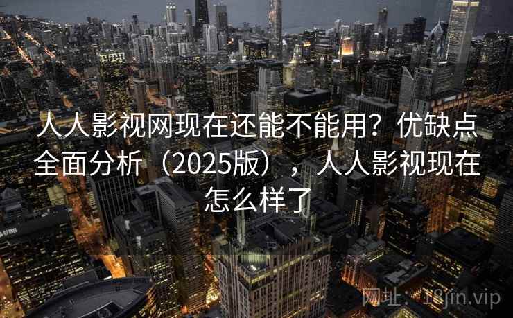 人人影视网现在还能不能用？优缺点全面分析（2025版），人人影视现在怎么样了