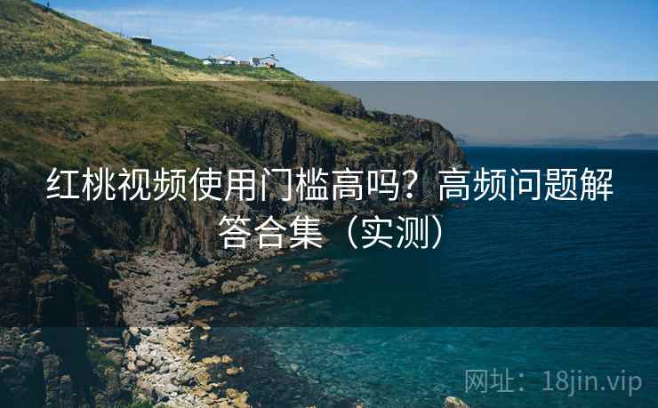 红桃视频使用门槛高吗？高频问题解答合集（实测）