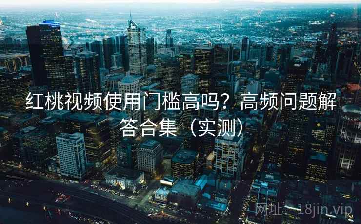 红桃视频使用门槛高吗？高频问题解答合集（实测）