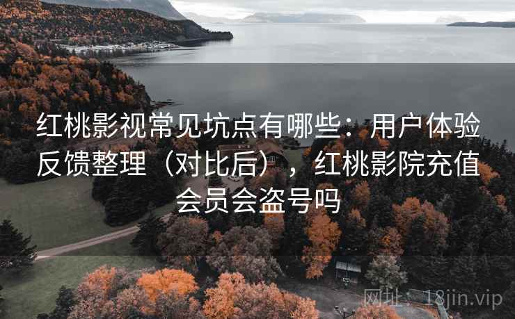 红桃影视常见坑点有哪些：用户体验反馈整理（对比后），红桃影院充值会员会盗号吗
