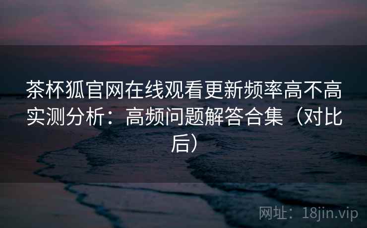 茶杯狐官网在线观看更新频率高不高实测分析：高频问题解答合集（对比后）
