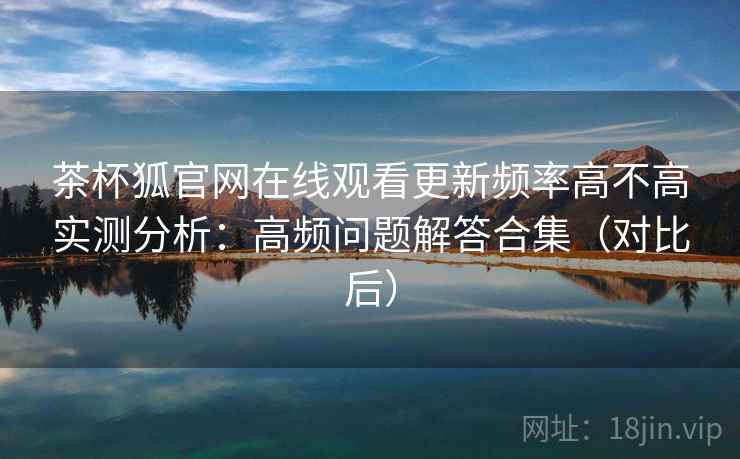 茶杯狐官网在线观看更新频率高不高实测分析：高频问题解答合集（对比后）