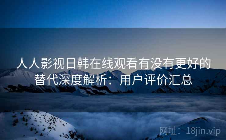 人人影视日韩在线观看有没有更好的替代深度解析：用户评价汇总
