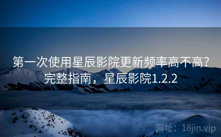 第一次使用星辰影院更新频率高不高?完整指南,星辰影院1.2.2 第一次使用星辰影院更新频率高不高?完整指南,星辰影院1.2.2