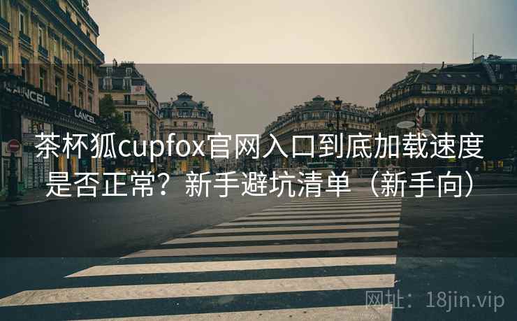 茶杯狐cupfox官网入口到底加载速度是否正常?新手避坑清单(新手向) 茶杯狐cupfox官网入口到底加载速度是否正常?新手避坑清单(新手向)