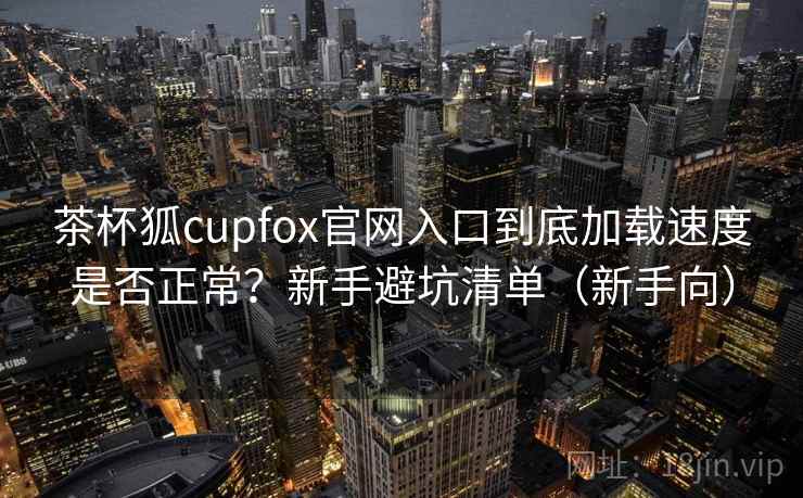 茶杯狐cupfox官网入口到底加载速度是否正常？新手避坑清单（新手向）