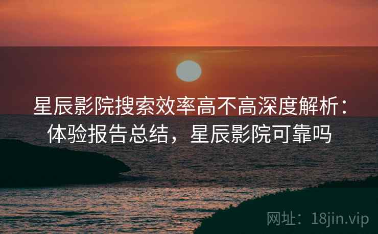 星辰影院搜索效率高不高深度解析:体验报告总结,星辰影院可靠吗 星辰影院搜索效率高不高深度解析:体验报告总结,星辰影院可靠吗