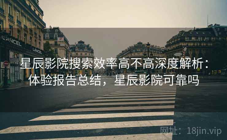星辰影院搜索效率高不高深度解析：体验报告总结，星辰影院可靠吗