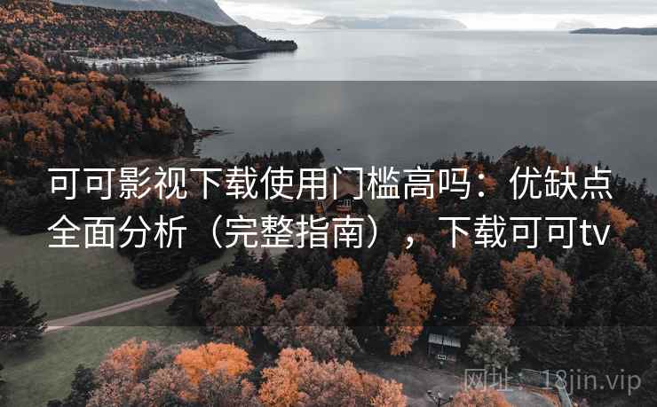 可可影视下载使用门槛高吗:优缺点全面分析(完整指南),下载可可tv 可可影视下载使用门槛高吗:优缺点全面分析(完整指南),下载可可tv