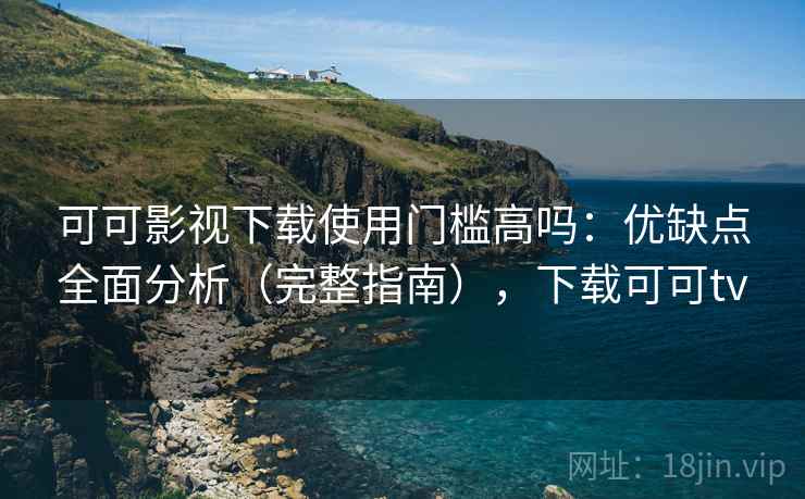 可可影视下载使用门槛高吗：优缺点全面分析（完整指南），下载可可tv