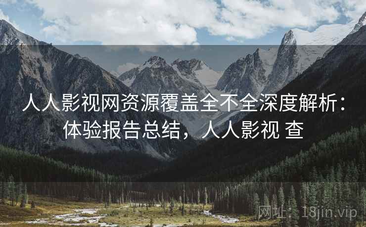 人人影视网资源覆盖全不全深度解析：体验报告总结，人人影视 查