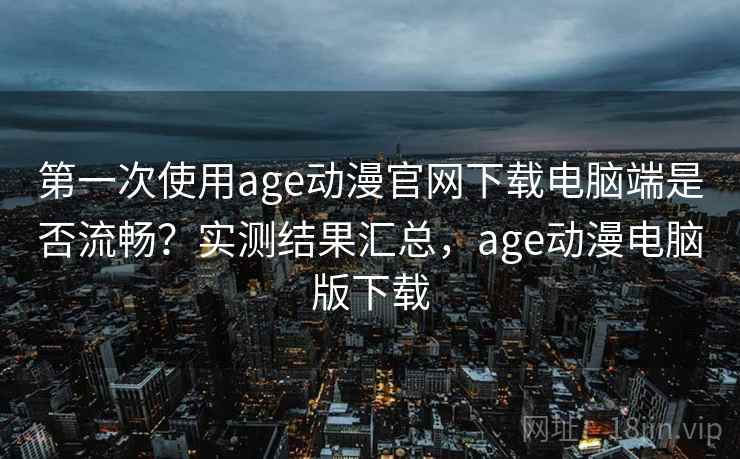 第一次使用age动漫官网下载电脑端是否流畅？实测结果汇总，age动漫电脑版下载