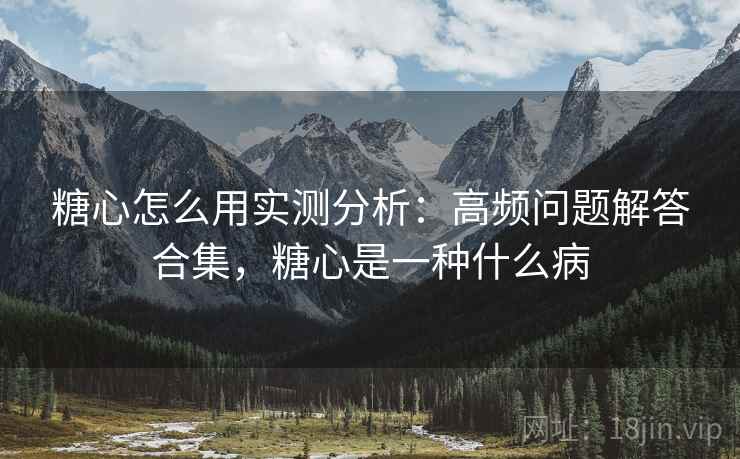 糖心怎么用实测分析：高频问题解答合集，糖心是一种什么病