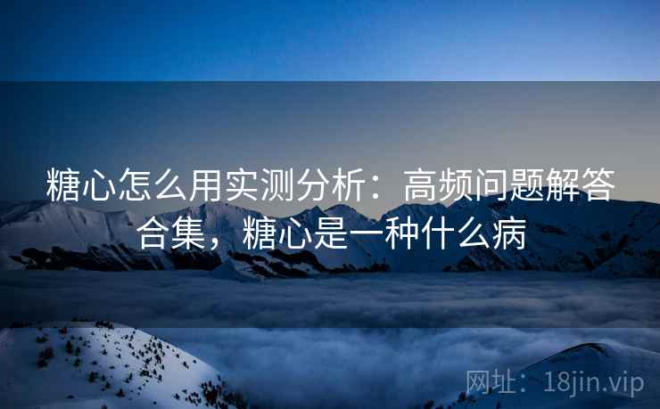 糖心怎么用实测分析：高频问题解答合集，糖心是一种什么病