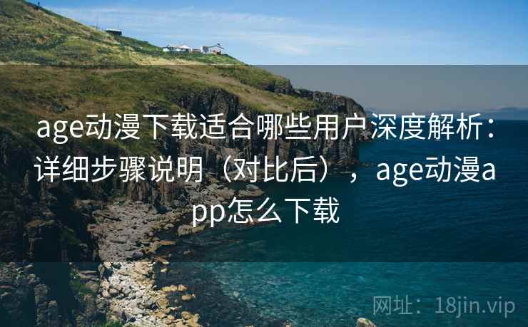 age动漫下载适合哪些用户深度解析：详细步骤说明（对比后），age动漫app怎么下载