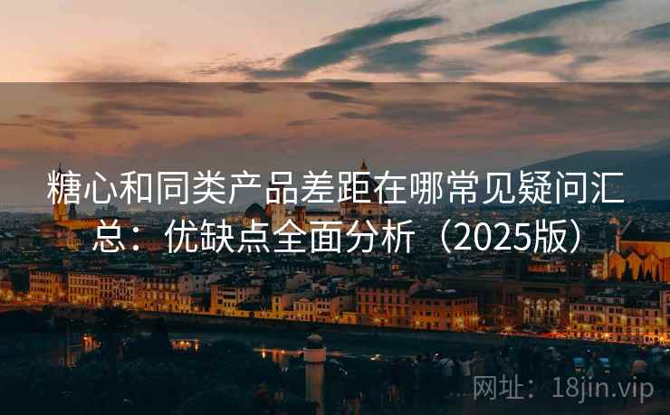 糖心和同类产品差距在哪常见疑问汇总：优缺点全面分析（2025版）