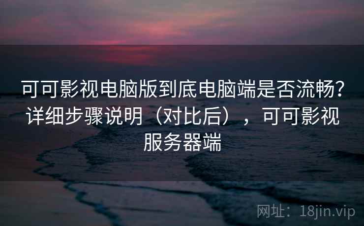 可可影视电脑版到底电脑端是否流畅？详细步骤说明（对比后），可可影视服务器端