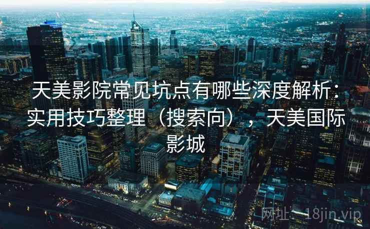 天美影院常见坑点有哪些深度解析:实用技巧整理(搜索向),天美国际影城 天美影院常见坑点有哪些深度解析:实用技巧整理(搜索向),天美国际影城