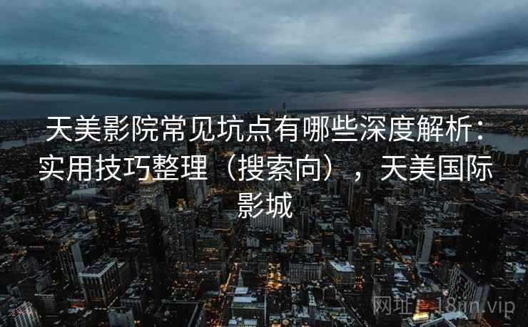 天美影院常见坑点有哪些深度解析：实用技巧整理（搜索向），天美国际影城