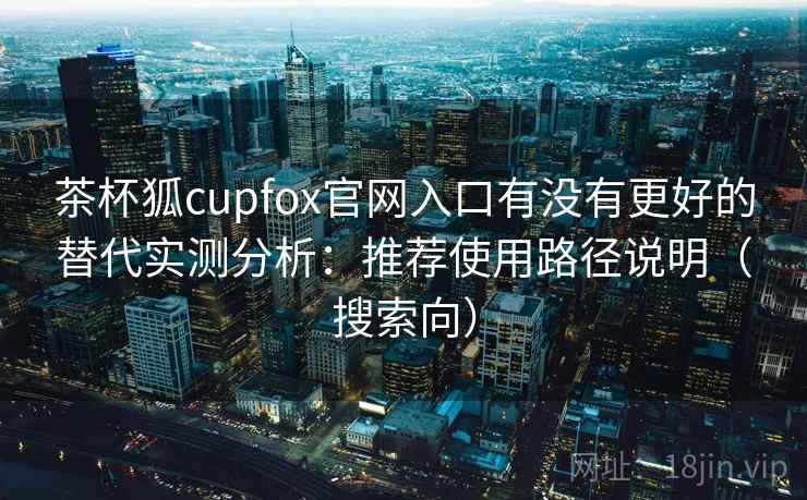 茶杯狐cupfox官网入口有没有更好的替代实测分析:推荐使用路径说明(搜索向) 茶杯狐cupfox官网入口有没有更好的替代实测分析:推荐使用路径说明(搜索向)