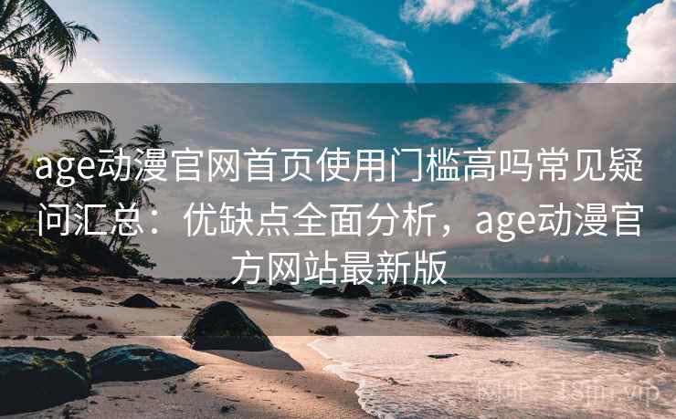 age动漫官网首页使用门槛高吗常见疑问汇总：优缺点全面分析，age动漫官方网站最新版