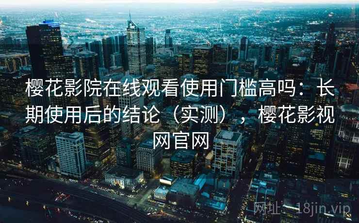 樱花影院在线观看使用门槛高吗：长期使用后的结论（实测），樱花影视网官网
