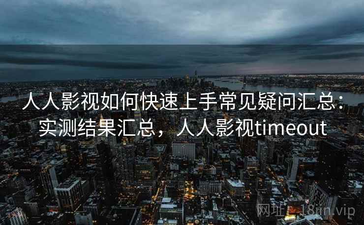 人人影视如何快速上手常见疑问汇总：实测结果汇总，人人影视timeout