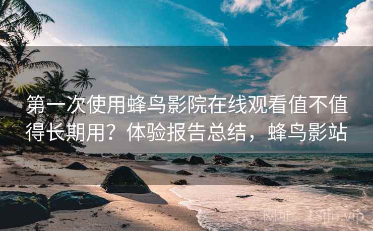 第一次使用蜂鸟影院在线观看值不值得长期用？体验报告总结，蜂鸟影站