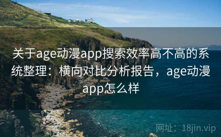关于age动漫app搜索效率高不高的系统整理：横向对比分析报告，age动漫app怎么样