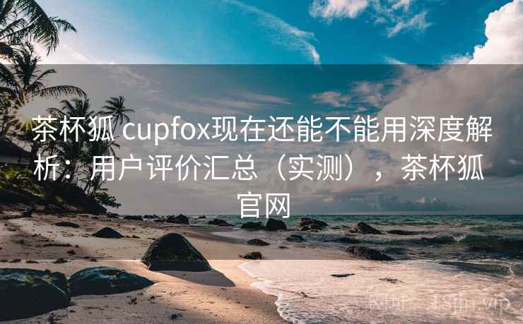 茶杯狐 cupfox现在还能不能用深度解析：用户评价汇总（实测），茶杯狐 官网