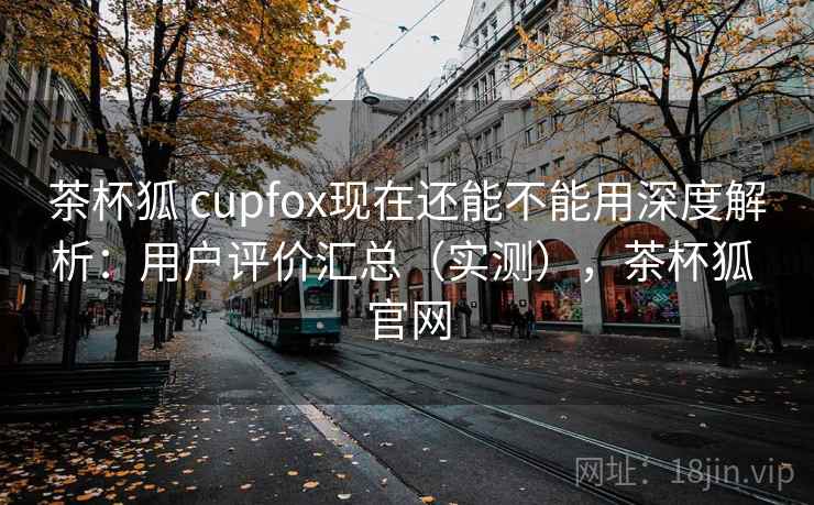 茶杯狐 cupfox现在还能不能用深度解析：用户评价汇总（实测），茶杯狐 官网