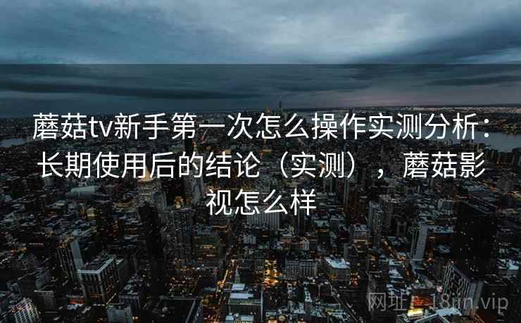 蘑菇tv新手第一次怎么操作实测分析：长期使用后的结论（实测），蘑菇影视怎么样