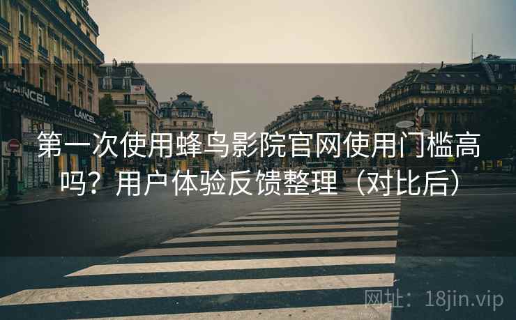 第一次使用蜂鸟影院官网使用门槛高吗？用户体验反馈整理（对比后）