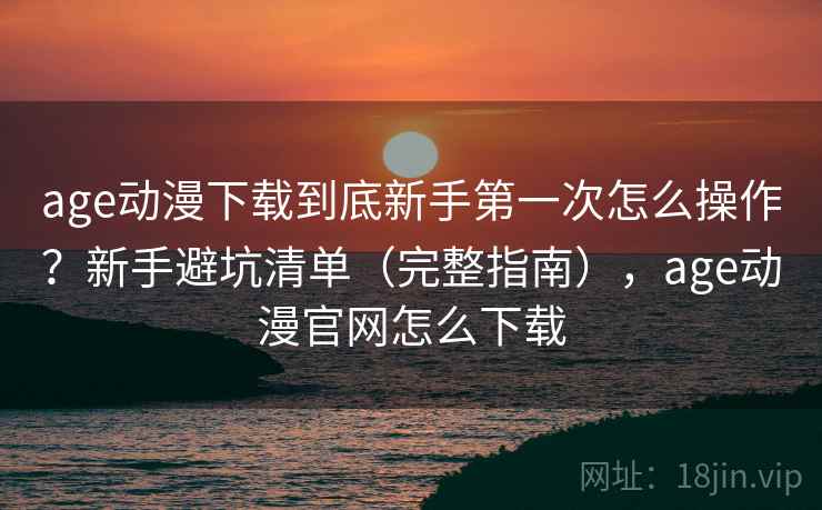 age动漫下载到底新手第一次怎么操作？新手避坑清单（完整指南），age动漫官网怎么下载