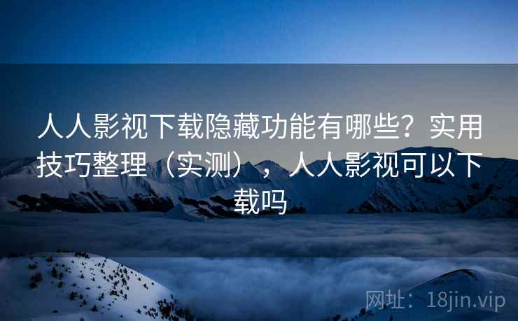 人人影视下载隐藏功能有哪些?实用技巧整理(实测),人人影视可以下载吗 人人影视下载隐藏功能有哪些?实用技巧整理(实测),人人影视可以下载吗