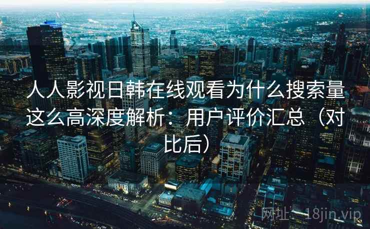 人人影视日韩在线观看为什么搜索量这么高深度解析：用户评价汇总（对比后）
