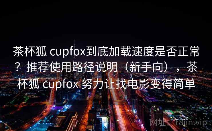 茶杯狐 cupfox到底加载速度是否正常？推荐使用路径说明（新手向），茶杯狐 cupfox 努力让找电影变得简单