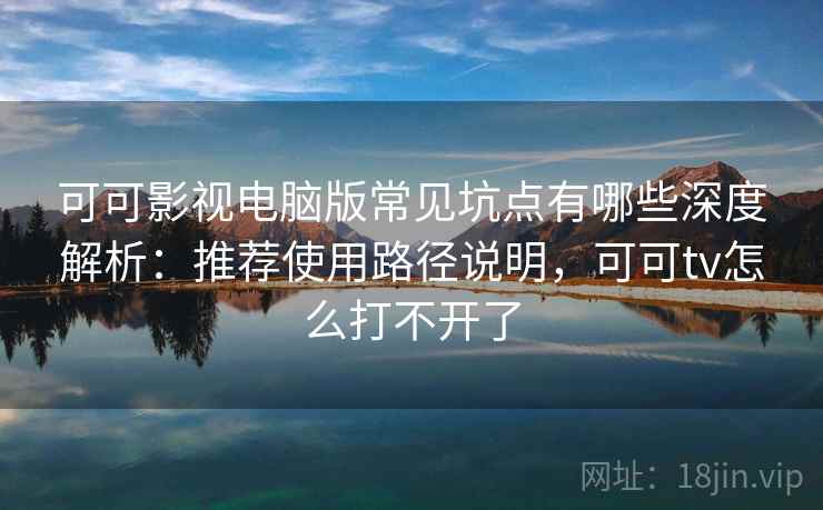 可可影视电脑版常见坑点有哪些深度解析：推荐使用路径说明，可可tv怎么打不开了