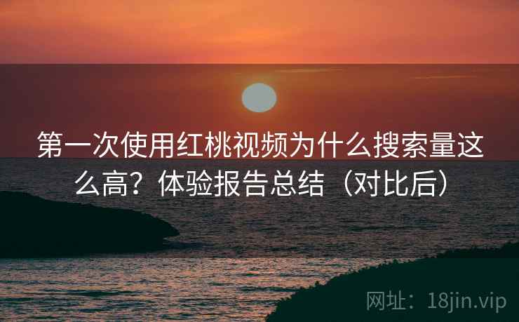 第一次使用红桃视频为什么搜索量这么高？体验报告总结（对比后）