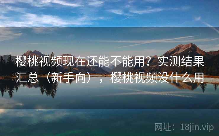 樱桃视频现在还能不能用？实测结果汇总（新手向），樱桃视频没什么用