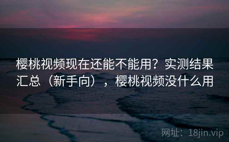 樱桃视频现在还能不能用?实测结果汇总(新手向),樱桃视频没什么用 樱桃视频现在还能不能用?实测结果汇总(新手向),樱桃视频没什么用
