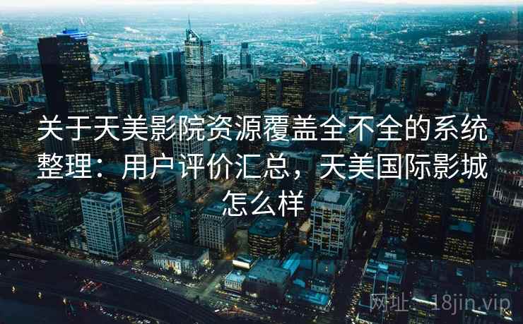 关于天美影院资源覆盖全不全的系统整理：用户评价汇总，天美国际影城怎么样