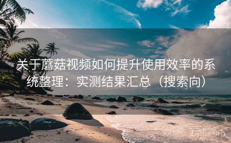关于蘑菇视频如何提升使用效率的系统整理：实测结果汇总（搜索向）