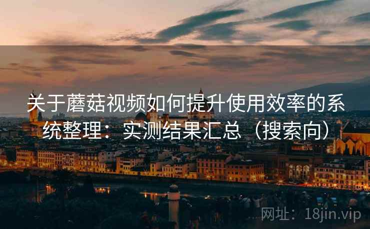 关于蘑菇视频如何提升使用效率的系统整理:实测结果汇总(搜索向) 关于蘑菇视频如何提升使用效率的系统整理:实测结果汇总(搜索向)