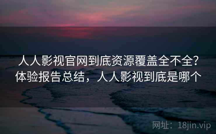 人人影视官网到底资源覆盖全不全？体验报告总结，人人影视到底是哪个