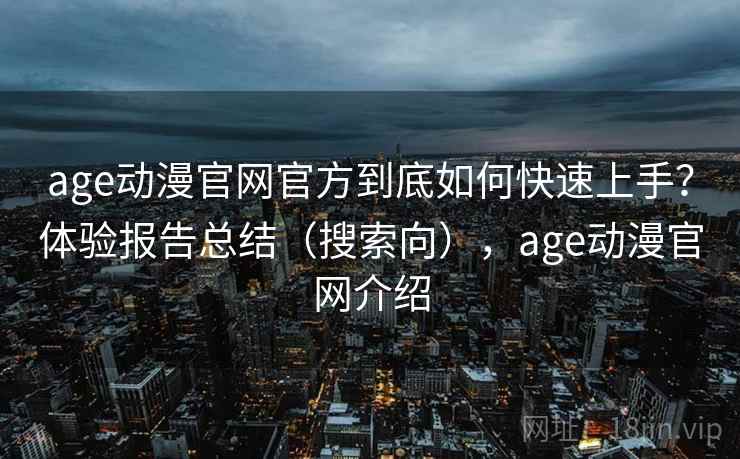 age动漫官网官方到底如何快速上手？体验报告总结（搜索向），age动漫官网介绍