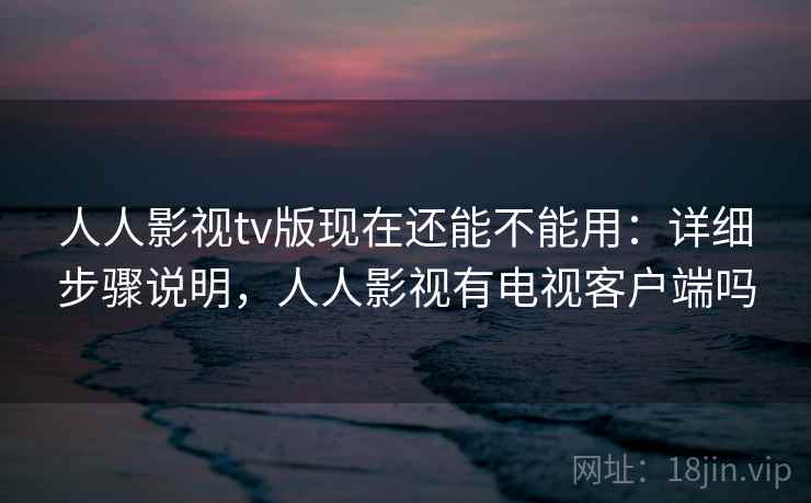 人人影视tv版现在还能不能用:详细步骤说明,人人影视有电视客户端吗 人人影视tv版现在还能不能用:详细步骤说明,人人影视有电视客户端吗