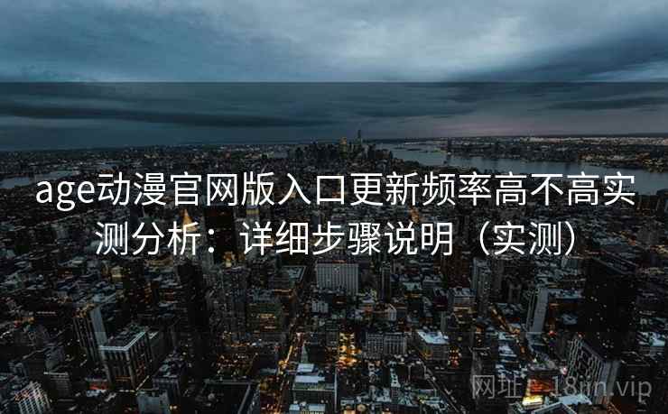 age动漫官网版入口更新频率高不高实测分析：详细步骤说明（实测）